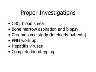 Proper Investigations
•   CBC, blood smear
•   Bone marrow aspiration and biopsy
•   Chromosome study (in elderly patients)
•   PNH work up
•   Hepatitis viruses
•   Complete blood typing
 