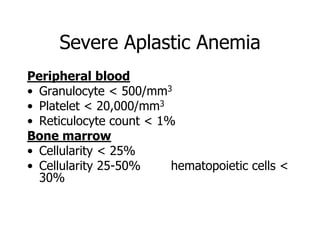 Severe Aplastic Anemia
Peripheral blood
• Granulocyte < 500/mm3
• Platelet < 20,000/mm3
• Reticulocyte count < 1%
Bone marrow
• Cellularity < 25%
• Cellularity 25-50%     hematopoietic cells <
  30%
 