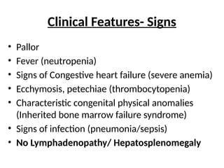Clinical Features- Signs
• Pallor
• Fever (neutropenia)
• Signs of Congestive heart failure (severe anemia)
• Ecchymosis, petechiae (thrombocytopenia)
• Characteristic congenital physical anomalies
(Inherited bone marrow failure syndrome)
• Signs of infection (pneumonia/sepsis)
• No Lymphadenopathy/ Hepatosplenomegaly
 