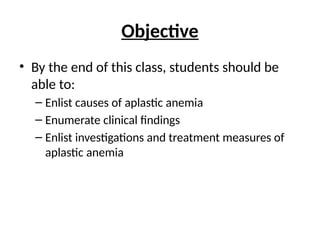 Objective
• By the end of this class, students should be
able to:
– Enlist causes of aplastic anemia
– Enumerate clinical findings
– Enlist investigations and treatment measures of
aplastic anemia
 