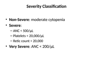 Severity Classification
• Non-Severe: moderate cytopenia
• Severe:
– ANC < 500/µL
– Platelets < 20,000/µL
– Retic count < 20,000
• Very Severe: ANC < 200/µL
 