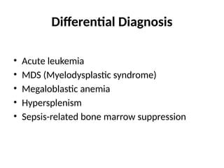 Differential Diagnosis
• Acute leukemia
• MDS (Myelodysplastic syndrome)
• Megaloblastic anemia
• Hypersplenism
• Sepsis-related bone marrow suppression
 