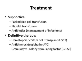 Treatment
• Supportive:
– Packed Red cell transfusion
– Platelet transfusion
– Antibiotics (management of infections)
• Definitive therapy:
– Hematopoietic Stem Cell Transplant (HSCT)
– Antithymocyte globulin (ATG)
– Granulocyte- colony stimulating factor (G-CSF)
 