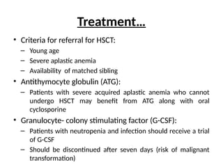 Treatment…
• Criteria for referral for HSCT:
– Young age
– Severe aplastic anemia
– Availability of matched sibling
• Antithymocyte globulin (ATG):
– Patients with severe acquired aplastic anemia who cannot
undergo HSCT may benefit from ATG along with oral
cyclosporine
• Granulocyte- colony stimulating factor (G-CSF):
– Patients with neutropenia and infection should receive a trial
of G-CSF
– Should be discontinued after seven days (risk of malignant
transformation)
 