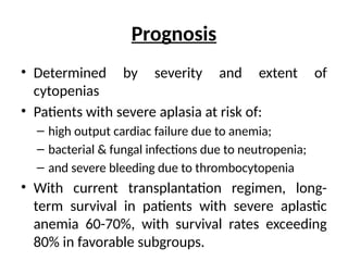 Prognosis
• Determined by severity and extent of
cytopenias
• Patients with severe aplasia at risk of:
– high output cardiac failure due to anemia;
– bacterial & fungal infections due to neutropenia;
– and severe bleeding due to thrombocytopenia
• With current transplantation regimen, long-
term survival in patients with severe aplastic
anemia 60-70%, with survival rates exceeding
80% in favorable subgroups.
 