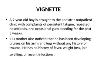 VIGNETTE
• A 9-year-old boy is brought to the pediatric outpatient
clinic with complaints of persistent fatigue, repeated
nosebleeds, and occasional gum bleeding for the past
3 weeks.
• His mother also noticed that he has been developing
bruises on his arms and legs without any history of
trauma. He has no history of fever, weight loss, join
swelling, or recent infections.
 