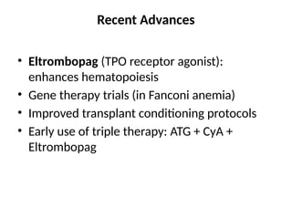 Recent Advances
• Eltrombopag (TPO receptor agonist):
enhances hematopoiesis
• Gene therapy trials (in Fanconi anemia)
• Improved transplant conditioning protocols
• Early use of triple therapy: ATG + CyA +
Eltrombopag
 