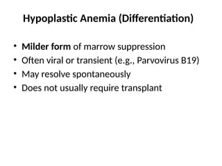 Hypoplastic Anemia (Differentiation)
• Milder form of marrow suppression
• Often viral or transient (e.g., Parvovirus B19)
• May resolve spontaneously
• Does not usually require transplant
 