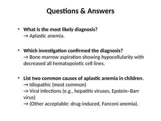 Questions & Answers
• What is the most likely diagnosis?
→ Aplastic anemia.
• Which investigation confirmed the diagnosis?
→ Bone marrow aspiration showing hypocellularity with
decreased all hematopoietic cell lines.
• List two common causes of aplastic anemia in children.
→ Idiopathic (most common)
→ Viral infections (e.g., hepatitis viruses, Epstein–Barr
virus)
→ (Other acceptable: drug-induced, Fanconi anemia).
 