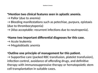 Questions & Answers
•Mention two clinical features seen in aplastic anemia.
→ Pallor (due to anemia)
→ Bleeding manifestations such as petechiae, purpura, epistaxis
(due to thrombocytopenia)
→ (Also acceptable: recurrent infections due to neutropenia).
•Name two important differential diagnoses for this case.
→ Acute leukemia
→ Megaloblastic anemia
•Outline one principle of management for this patient.
→ Supportive care (packed RBC transfusion, platelet transfusion),
infection control, avoidance of offending drugs, and definitive
therapy with immunosuppressive therapy or hematopoietic stem
cell transplantation in suitable cases.
 