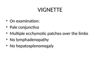 VIGNETTE
• On examination:
• Pale conjunctiva
• Multiple ecchymotic patches over the limbs
• No lymphadenopathy
• No hepatosplenomegaly
 
