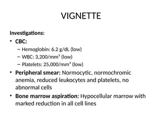 VIGNETTE
Investigations:
• CBC:
– Hemoglobin: 6.2 g/dL (low)
– WBC: 3,200/mm³ (low)
– Platelets: 25,000/mm³ (low)
• Peripheral smear: Normocytic, normochromic
anemia, reduced leukocytes and platelets, no
abnormal cells
• Bone marrow aspiration: Hypocellular marrow with
marked reduction in all cell lines
 