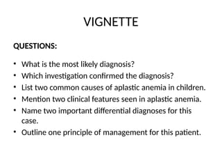 VIGNETTE
QUESTIONS:
• What is the most likely diagnosis?
• Which investigation confirmed the diagnosis?
• List two common causes of aplastic anemia in children.
• Mention two clinical features seen in aplastic anemia.
• Name two important differential diagnoses for this
case.
• Outline one principle of management for this patient.
 