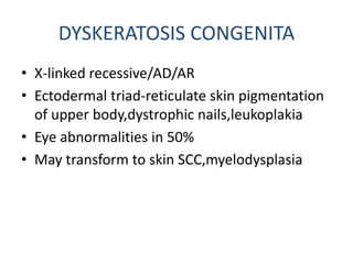 DYSKERATOSIS CONGENITA
• X-linked recessive/AD/AR
• Ectodermal triad-reticulate skin pigmentation
of upper body,dystrophic nails,leukoplakia
• Eye abnormalities in 50%
• May transform to skin SCC,myelodysplasia
 