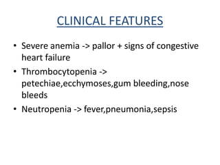 CLINICAL FEATURES
• Severe anemia -> pallor + signs of congestive
heart failure
• Thrombocytopenia ->
petechiae,ecchymoses,gum bleeding,nose
bleeds
• Neutropenia -> fever,pneumonia,sepsis
 