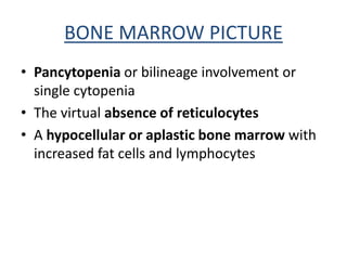 BONE MARROW PICTURE
• Pancytopenia or bilineage involvement or
single cytopenia
• The virtual absence of reticulocytes
• A hypocellular or aplastic bone marrow with
increased fat cells and lymphocytes
 