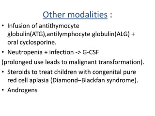 Other modalities :
• Infusion of antithymocyte
globulin(ATG),antilymphocyte globulin(ALG) +
oral cyclosporine.
• Neutropenia + infection -> G-CSF
(prolonged use leads to malignant transformation).
• Steroids to treat children with congenital pure
red cell aplasia (Diamond–Blackfan syndrome).
• Androgens
 