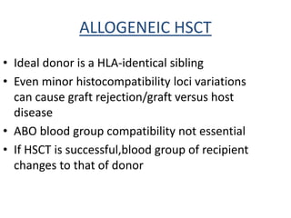ALLOGENEIC HSCT
• Ideal donor is a HLA-identical sibling
• Even minor histocompatibility loci variations
can cause graft rejection/graft versus host
disease
• ABO blood group compatibility not essential
• If HSCT is successful,blood group of recipient
changes to that of donor
 
