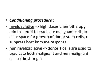 • Conditioning procedure :
- myeloablative -> high doses chemotherapy
administered to eradicate malignant cells,to
clear space for growth of donor stem cells,to
suppress host immune response
- non myeloablative -> donor T cells are used to
eradicate both malignant and non malignant
cells of host origin
 