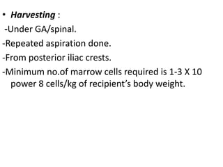 • Harvesting :
-Under GA/spinal.
-Repeated aspiration done.
-From posterior iliac crests.
-Minimum no.of marrow cells required is 1-3 X 10
power 8 cells/kg of recipient’s body weight.
 