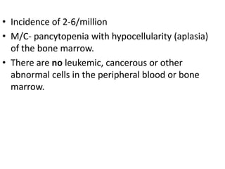 • Incidence of 2-6/million
• M/C- pancytopenia with hypocellularity (aplasia)
of the bone marrow.
• There are no leukemic, cancerous or other
abnormal cells in the peripheral blood or bone
marrow.
 
