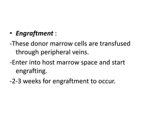 • Engraftment :
-These donor marrow cells are transfused
through peripheral veins.
-Enter into host marrow space and start
engrafting.
-2-3 weeks for engraftment to occur.
 