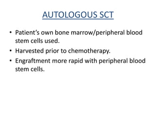 AUTOLOGOUS SCT
• Patient’s own bone marrow/peripheral blood
stem cells used.
• Harvested prior to chemotherapy.
• Engraftment more rapid with peripheral blood
stem cells.
 