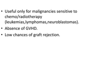 • Useful only for malignancies sensitive to
chemo/radiotherapy
(leukemias,lymphomas,neuroblastomas).
• Absence of GVHD.
• Low chances of graft rejection.
 