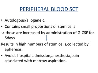 PERIPHERAL BLOOD SCT
• Autologous/allogeneic.
• Contains small proportions of stem cells
-> these are increased by administration of G-CSF for
5days
Results in high numbers of stem cells,collected by
apheresis.
• Avoids hospital admission,anesthesia,pain
associated with marrow aspiration.
 