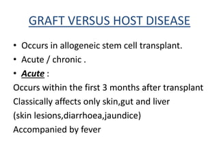 GRAFT VERSUS HOST DISEASE
• Occurs in allogeneic stem cell transplant.
• Acute / chronic .
• Acute :
Occurs within the first 3 months after transplant
Classically affects only skin,gut and liver
(skin lesions,diarrhoea,jaundice)
Accompanied by fever
 