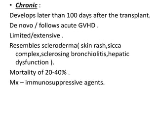 • Chronic :
Develops later than 100 days after the transplant.
De novo / follows acute GVHD .
Limited/extensive .
Resembles scleroderma( skin rash,sicca
complex,sclerosing bronchiolitis,hepatic
dysfunction ).
Mortality of 20-40% .
Mx – immunosuppressive agents.
 