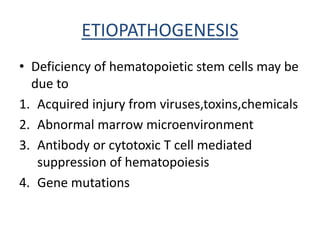 ETIOPATHOGENESIS
• Deficiency of hematopoietic stem cells may be
due to
1. Acquired injury from viruses,toxins,chemicals
2. Abnormal marrow microenvironment
3. Antibody or cytotoxic T cell mediated
suppression of hematopoiesis
4. Gene mutations
 