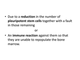 • Due to a reduction in the number of
pleuripotent stem cells together with a fault
in those remaining
or
• An immune reaction against them so that
they are unable to repopulate the bone
marrow.
 