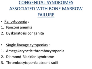 CONGENITAL SYNDROMES
ASSOCIATED WITH BONE MARROW
FAILURE
• Pancytopenia :
1. Fanconi anemia
2. Dyskeratosis congenita
• Single lineage cytopenias :
1. Amegakaryoctic thrombocytopenia
2. Diamond-Blackfan syndrome
3. Thrombocytopenia absent radii
 