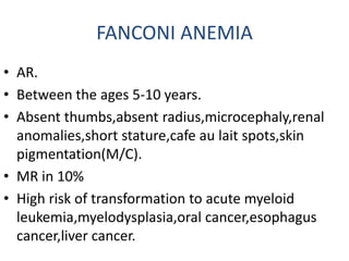 FANCONI ANEMIA
• AR.
• Between the ages 5-10 years.
• Absent thumbs,absent radius,microcephaly,renal
anomalies,short stature,cafe au lait spots,skin
pigmentation(M/C).
• MR in 10%
• High risk of transformation to acute myeloid
leukemia,myelodysplasia,oral cancer,esophagus
cancer,liver cancer.
 