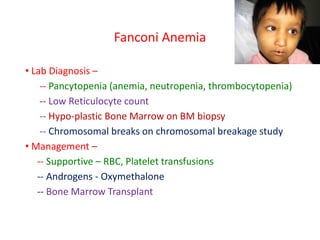 Fanconi Anemia
• Lab Diagnosis –
-- Pancytopenia (anemia, neutropenia, thrombocytopenia)
-- Low Reticulocyte count
-- Hypo-plastic Bone Marrow on BM biopsy
-- Chromosomal breaks on chromosomal breakage study
• Management –
-- Supportive – RBC, Platelet transfusions
-- Androgens - Oxymethalone
-- Bone Marrow Transplant
 