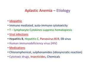 Aplastic Anemia – Etiology
• Idiopathic
• Immune mediated, auto-immune cytotoxicity
• T – lymphocyte Cytokines suppress hematopiesis
• Viral infections
• Hepatitis B, Hepatitis C, Parvovirus B19, EB virus
• Human immunodeficiency virus (HIV)
• Medications
• Chloramphenicol, sulphonamides (idiosyncratic reaction)
• Cytotoxic drugs, Insecticides, Chemicals
 