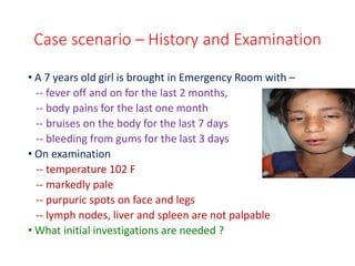 Case scenario – History and Examination
• A 7 years old girl is brought in Emergency Room with –
-- fever off and on for the last 2 months,
-- body pains for the last one month
-- bruises on the body for the last 7 days
-- bleeding from gums for the last 3 days
• On examination
-- temperature 102 F
-- markedly pale
-- purpuric spots on face and legs
-- lymph nodes, liver and spleen are not palpable
• What initial investigations are needed ?
 