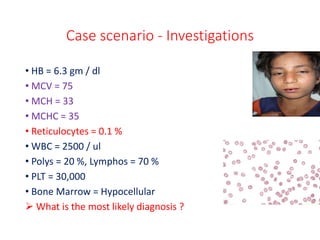 Case scenario - Investigations
• HB = 6.3 gm / dl
• MCV = 75
• MCH = 33
• MCHC = 35
• Reticulocytes = 0.1 %
• WBC = 2500 / ul
• Polys = 20 %, Lymphos = 70 %
• PLT = 30,000
• Bone Marrow = Hypocellular
 What is the most likely diagnosis ?
 