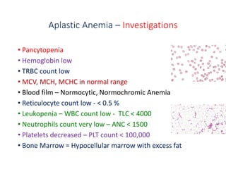 Aplastic Anemia – Investigations
• Pancytopenia
• Hemoglobin low
• TRBC count low
• MCV, MCH, MCHC in normal range
• Blood film – Normocytic, Normochromic Anemia
• Reticulocyte count low - < 0.5 %
• Leukopenia – WBC count low - TLC < 4000
• Neutrophils count very low – ANC < 1500
• Platelets decreased – PLT count < 100,000
• Bone Marrow = Hypocellular marrow with excess fat
 