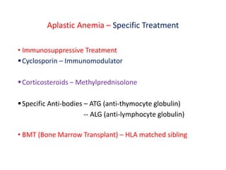 Aplastic Anemia – Specific Treatment
• Immunosuppressive Treatment
Cyclosporin – Immunomodulator
Corticosteroids – Methylprednisolone
Specific Anti-bodies – ATG (anti-thymocyte globulin)
-- ALG (anti-lymphocyte globulin)
• BMT (Bone Marrow Transplant) – HLA matched sibling
 