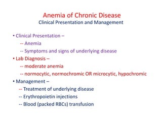 Anemia of Chronic Disease
Clinical Presentation and Management
• Clinical Presentation –
-- Anemia
-- Symptoms and signs of underlying disease
• Lab Diagnosis –
-- moderate anemia
-- normocytic, normochromic OR microcytic, hypochromic
• Management –
-- Treatment of underlying disease
-- Erythropoietin injections
-- Blood (packed RBCs) transfusion
 