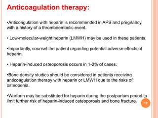 Anticoagulation therapy:
•Anticoagulation with heparin is recommended in APS and pregnancy
with a history of a thromboembolic event.
• Low-molecular-weight heparin (LMWH) may be used in these patients.
•Importantly, counsel the patient regarding potential adverse effects of
heparin.
• Heparin-induced osteoporosis occurs in 1-2% of cases.
•Bone density studies should be considered in patients receiving
anticoagulation therapy with heparin or LMWH due to the risks of
osteopenia.
•Warfarin may be substituted for heparin during the postpartum period to
limit further risk of heparin-induced osteoporosis and bone fracture. 12
 