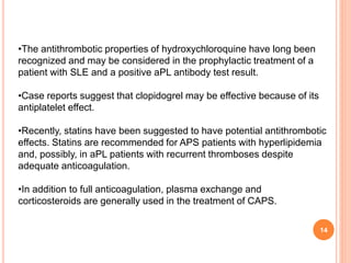 14
•The antithrombotic properties of hydroxychloroquine have long been
recognized and may be considered in the prophylactic treatment of a
patient with SLE and a positive aPL antibody test result.
•Case reports suggest that clopidogrel may be effective because of its
antiplatelet effect.
•Recently, statins have been suggested to have potential antithrombotic
effects. Statins are recommended for APS patients with hyperlipidemia
and, possibly, in aPL patients with recurrent thromboses despite
adequate anticoagulation.
•In addition to full anticoagulation, plasma exchange and
corticosteroids are generally used in the treatment of CAPS.
 