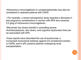 15
•Intravenous immunoglobulin or cyclophosphamide may also be
considered in selected patients with CAPS.
• For example, a recent retrospective study reported a decrease in
late pregnancy complications in women with APS who received
0.2 g/kg of intravenous immunoglobulin.
•Rituximab has shown benefit in controlling severe
thrombocytopenia, skin ulcers, and cognitive dysfunction that can
be associated with APS
•Case reports have described the use of eculizumab, a
humanized monoclonal antibody against C5 complement protein,
in CAPS, and in aPL-positive patients undergoing renal
transplantation.
 
