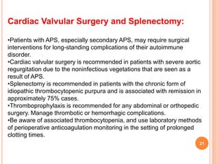 Cardiac Valvular Surgery and Splenectomy:
•Patients with APS, especially secondary APS, may require surgical
interventions for long-standing complications of their autoimmune
disorder.
•Cardiac valvular surgery is recommended in patients with severe aortic
regurgitation due to the noninfectious vegetations that are seen as a
result of APS.
•Splenectomy is recommended in patients with the chronic form of
idiopathic thrombocytopenic purpura and is associated with remission in
approximately 75% cases.
•Thromboprophylaxis is recommended for any abdominal or orthopedic
surgery. Manage thrombotic or hemorrhagic complications.
•Be aware of associated thrombocytopenia, and use laboratory methods
of perioperative anticoagulation monitoring in the setting of prolonged
clotting times.
21
 