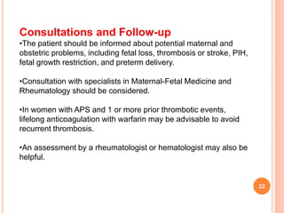 Consultations and Follow-up
•The patient should be informed about potential maternal and
obstetric problems, including fetal loss, thrombosis or stroke, PIH,
fetal growth restriction, and preterm delivery.
•Consultation with specialists in Maternal-Fetal Medicine and
Rheumatology should be considered.
•In women with APS and 1 or more prior thrombotic events,
lifelong anticoagulation with warfarin may be advisable to avoid
recurrent thrombosis.
•An assessment by a rheumatologist or hematologist may also be
helpful.
22
 