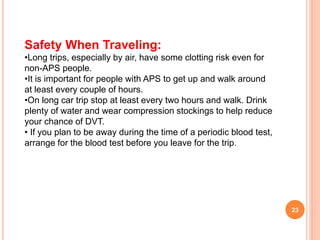 23
Safety When Traveling:
•Long trips, especially by air, have some clotting risk even for
non-APS people.
•It is important for people with APS to get up and walk around
at least every couple of hours.
•On long car trip stop at least every two hours and walk. Drink
plenty of water and wear compression stockings to help reduce
your chance of DVT.
• If you plan to be away during the time of a periodic blood test,
arrange for the blood test before you leave for the trip.
 