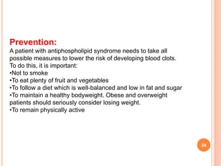 24
Prevention:
A patient with antiphospholipid syndrome needs to take all
possible measures to lower the risk of developing blood clots.
To do this, it is important:
•Not to smoke
•To eat plenty of fruit and vegetables
•To follow a diet which is well-balanced and low in fat and sugar
•To maintain a healthy bodyweight. Obese and overweight
patients should seriously consider losing weight.
•To remain physically active
 