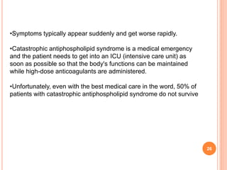 26
•Symptoms typically appear suddenly and get worse rapidly.
•Catastrophic antiphospholipid syndrome is a medical emergency
and the patient needs to get into an ICU (intensive care unit) as
soon as possible so that the body's functions can be maintained
while high-dose anticoagulants are administered.
•Unfortunately, even with the best medical care in the word, 50% of
patients with catastrophic antiphospholipid syndrome do not survive
 